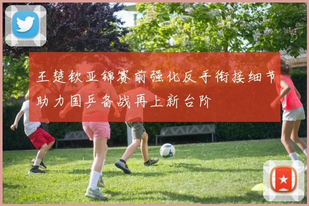 王楚钦亚锦赛前强化反手衔接细节助力国乒备战再上新台阶