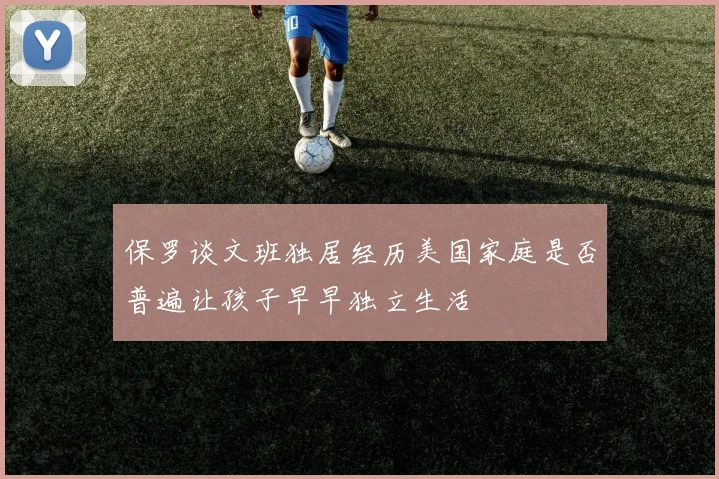 保罗谈文班独居经历美国家庭是否普遍让孩子早早独立生活