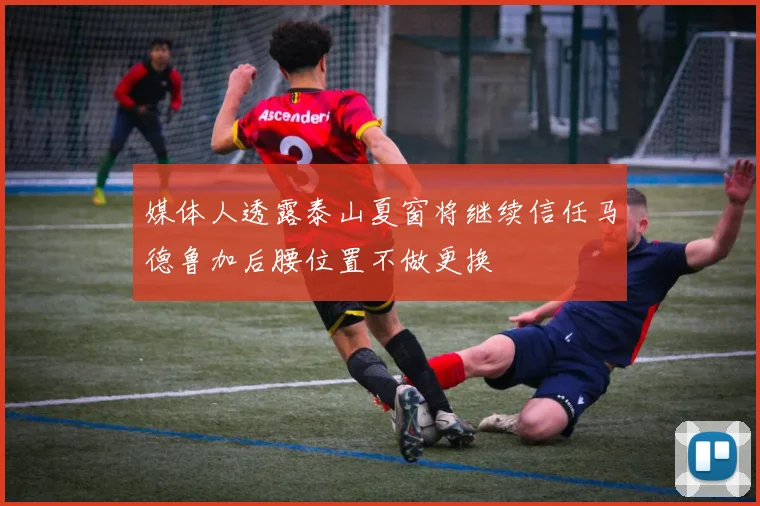 媒体人透露泰山夏窗将继续信任马德鲁加后腰位置不做更换