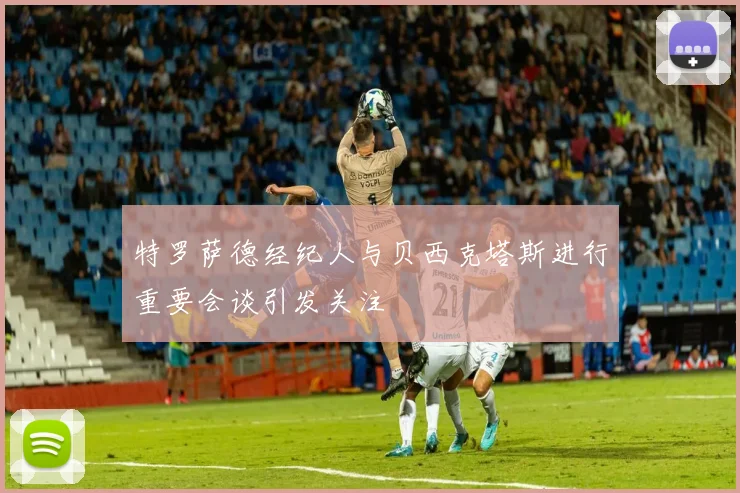 特罗萨德经纪人与贝西克塔斯进行重要会谈引发关注