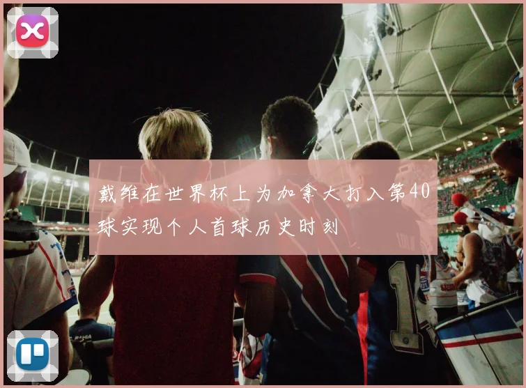 戴维在世界杯上为加拿大打入第40球实现个人首球历史时刻