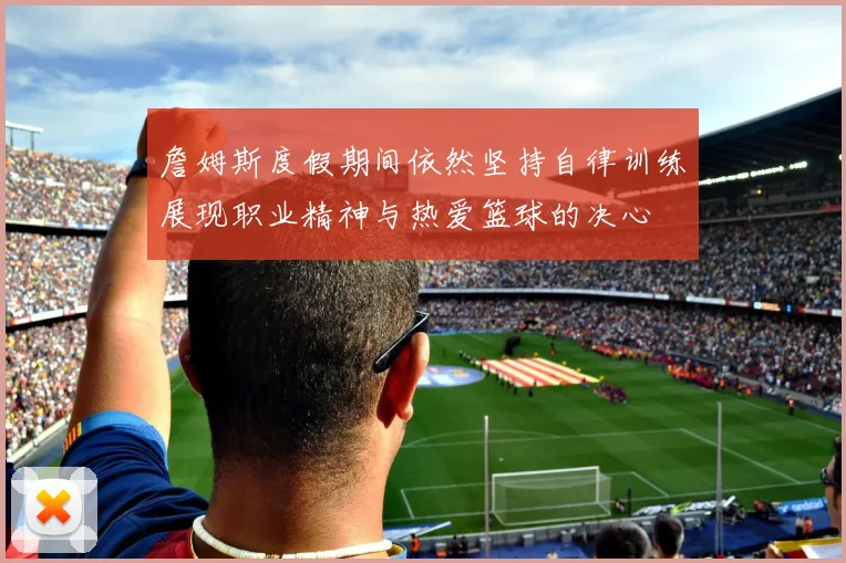 詹姆斯度假期间依然坚持自律训练展现职业精神与热爱篮球的决心