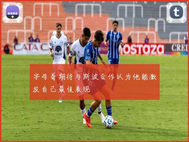 字母哥期待与斯波合作认为他能激发自己最佳表现