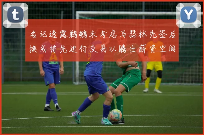 名记透露鹈鹕未考虑马瑟林先签后换或将先进行交易以腾出薪资空间