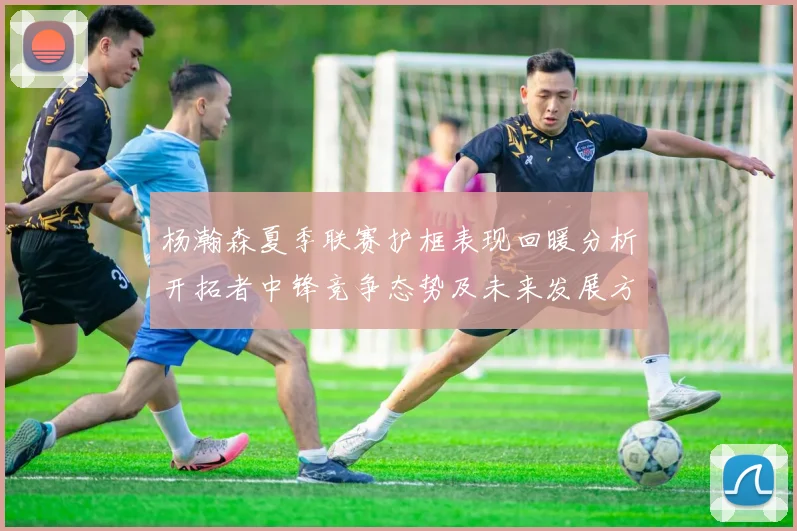 杨瀚森夏季联赛护框表现回暖分析开拓者中锋竞争态势及未来发展方向
